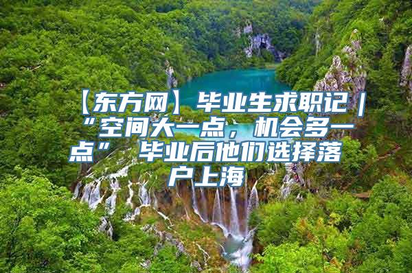 【东方网】毕业生求职记｜“空间大一点，机会多一点” 毕业后他们选择落户上海