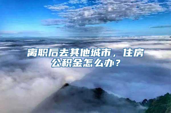 离职后去其他城市，住房公积金怎么办？