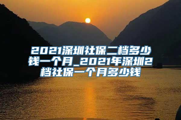 2021深圳社保二档多少钱一个月_2021年深圳2档社保一个月多少钱