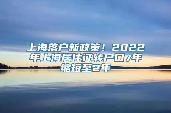 上海落户新政策！2022年上海居住证转户口7年缩短至2年