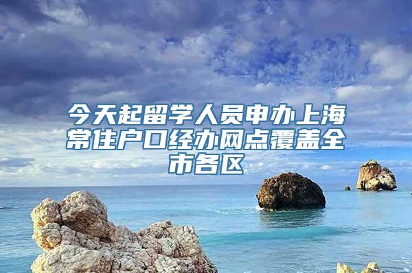 今天起留学人员申办上海常住户口经办网点覆盖全市各区