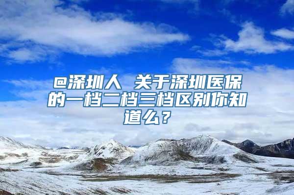 @深圳人 关于深圳医保的一档二档三档区别你知道么？