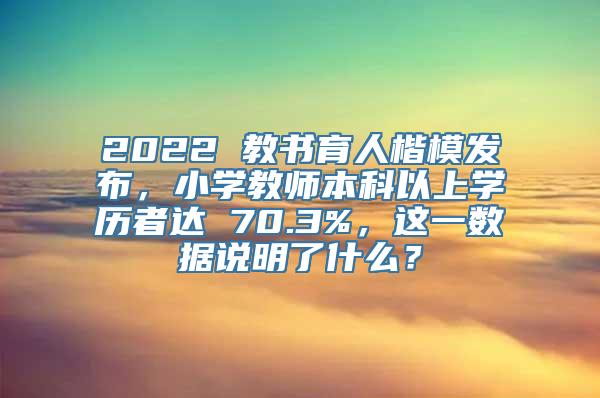 2022 教书育人楷模发布，小学教师本科以上学历者达 70.3%，这一数据说明了什么？