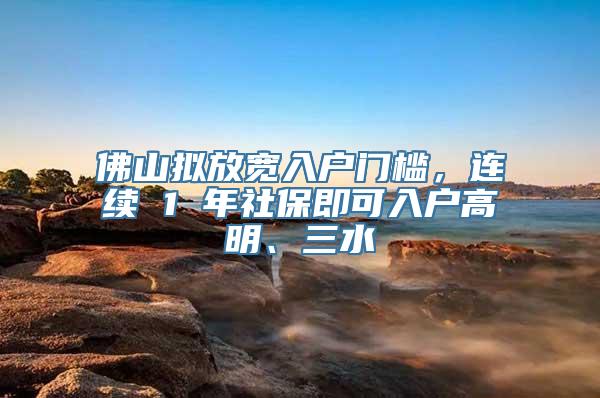 佛山拟放宽入户门槛，连续 1 年社保即可入户高明、三水