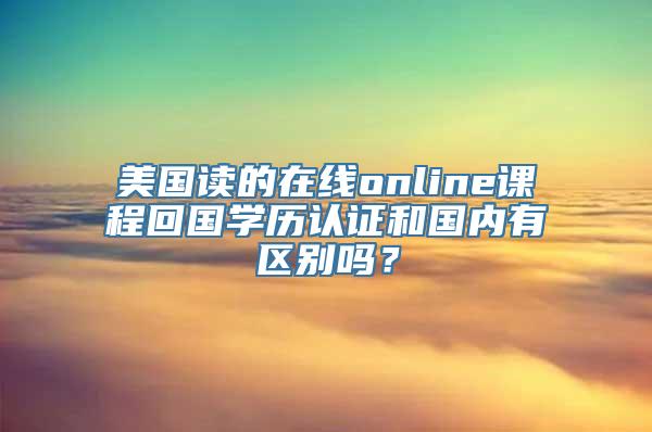 美国读的在线online课程回国学历认证和国内有区别吗？