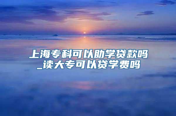 上海专科可以助学贷款吗_读大专可以贷学费吗