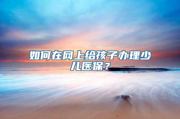 如何在网上给孩子办理少儿医保？