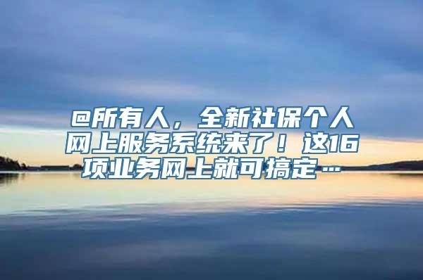 @所有人，全新社保个人网上服务系统来了！这16项业务网上就可搞定…