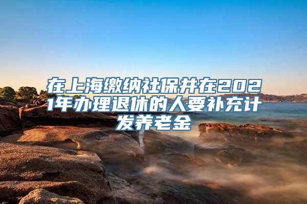 在上海缴纳社保并在2021年办理退休的人要补充计发养老金