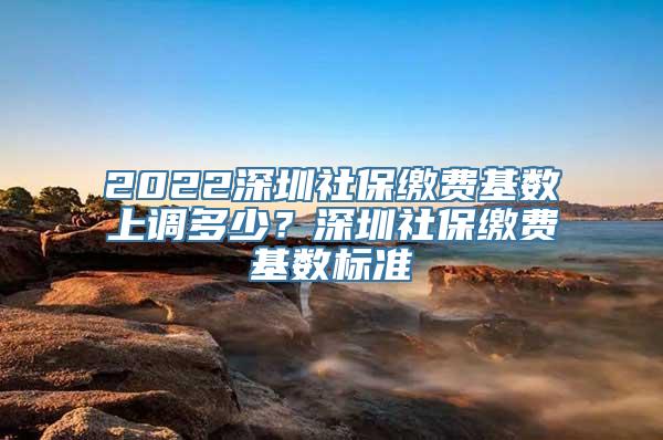 2022深圳社保缴费基数上调多少？深圳社保缴费基数标准