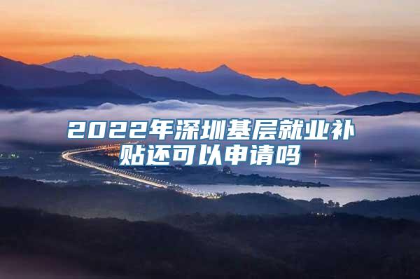 2022年深圳基层就业补贴还可以申请吗