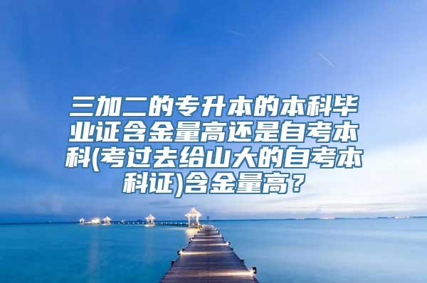 三加二的专升本的本科毕业证含金量高还是自考本科(考过去给山大的自考本科证)含金量高？