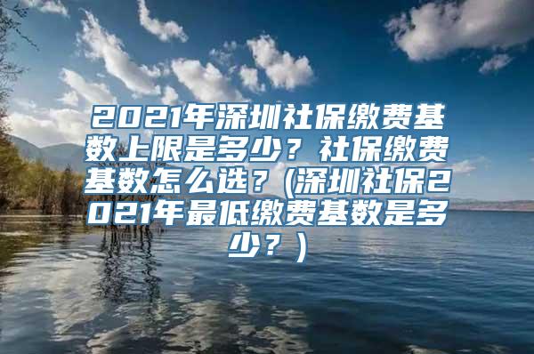 2021年深圳社保缴费基数上限是多少？社保缴费基数怎么选？(深圳社保2021年最低缴费基数是多少？)