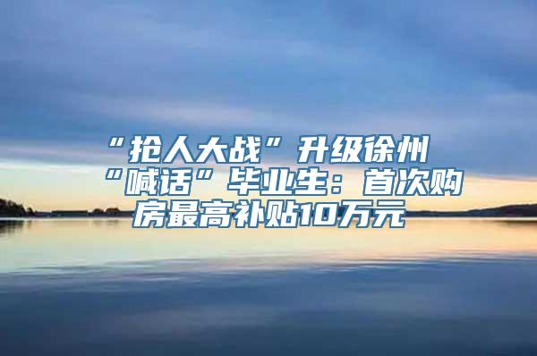 “抢人大战”升级徐州“喊话”毕业生：首次购房最高补贴10万元