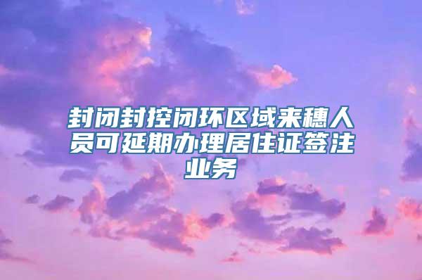 封闭封控闭环区域来穗人员可延期办理居住证签注业务