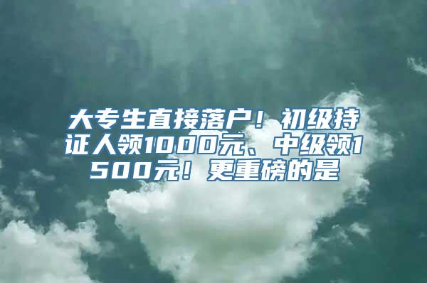 大专生直接落户！初级持证人领1000元、中级领1500元！更重磅的是