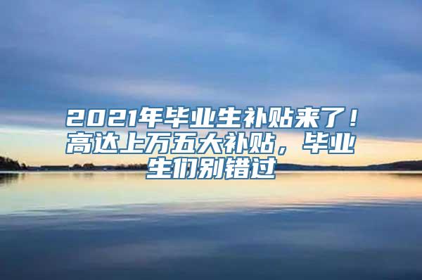 2021年毕业生补贴来了！高达上万五大补贴，毕业生们别错过