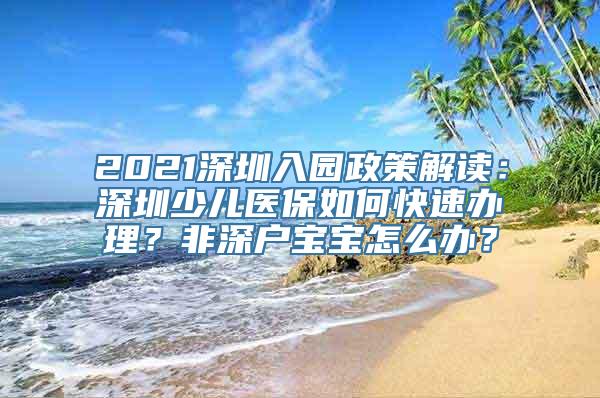 2021深圳入园政策解读：深圳少儿医保如何快速办理？非深户宝宝怎么办？