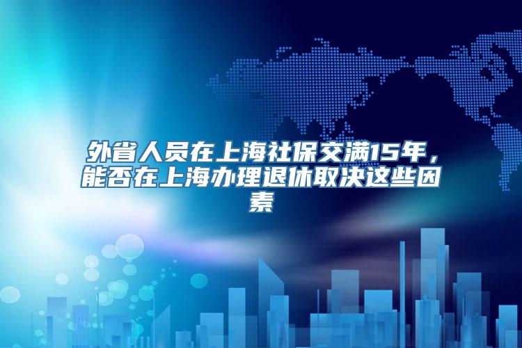 外省人员在上海社保交满15年，能否在上海办理退休取决这些因素