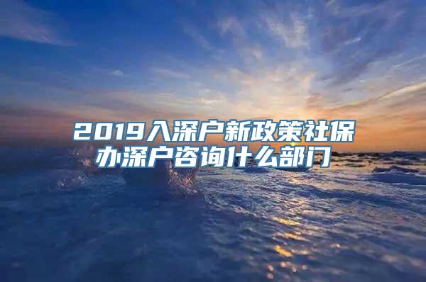 2019入深户新政策社保办深户咨询什么部门