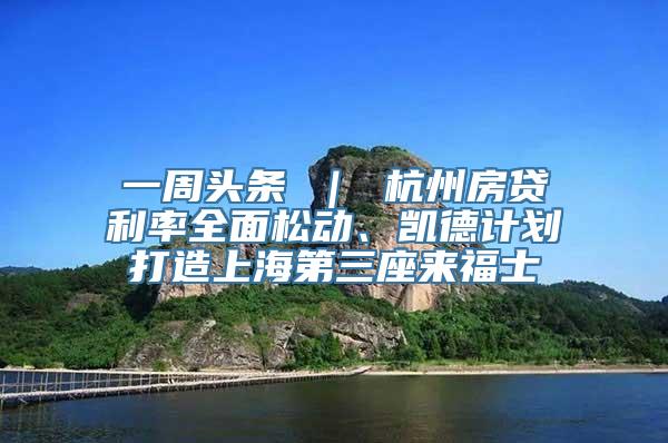 一周头条 ｜ 杭州房贷利率全面松动、凯德计划打造上海第三座来福士