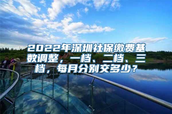 2022年深圳社保缴费基数调整，一档、二档、三档，每月分别交多少？