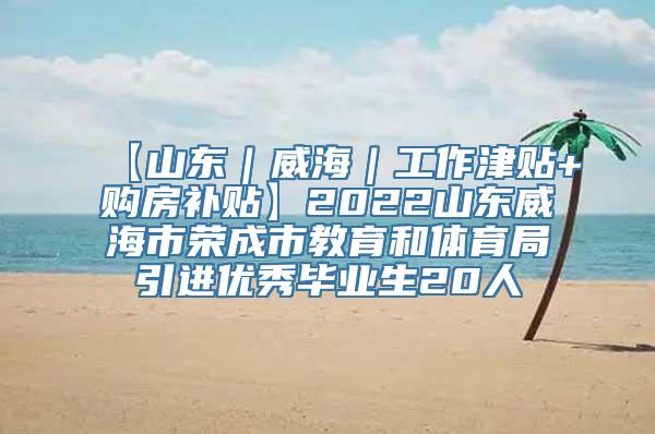 【山东｜威海｜工作津贴+购房补贴】2022山东威海市荣成市教育和体育局引进优秀毕业生20人