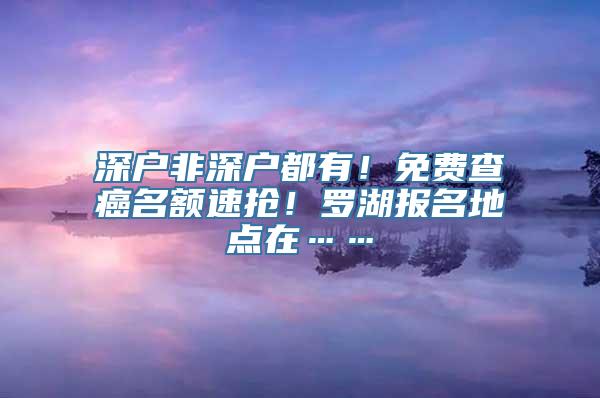 深户非深户都有！免费查癌名额速抢！罗湖报名地点在……