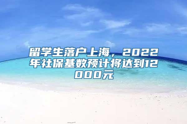 留学生落户上海，2022年社保基数预计将达到12000元