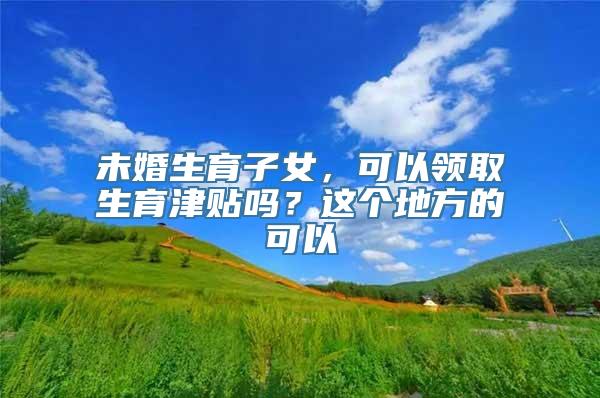 未婚生育子女，可以领取生育津贴吗？这个地方的可以