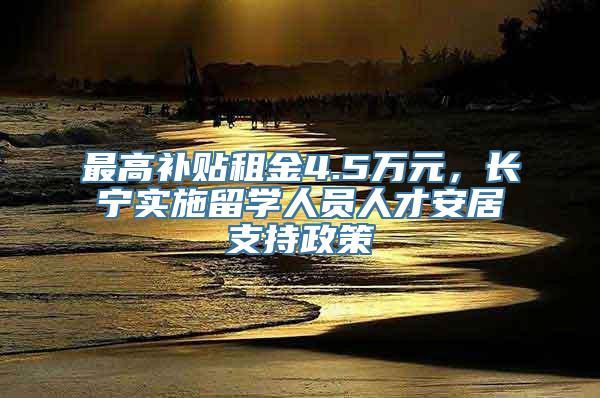 最高补贴租金4.5万元，长宁实施留学人员人才安居支持政策