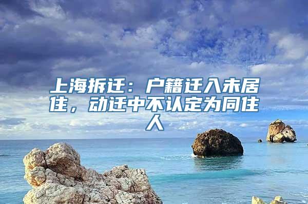 上海拆迁：户籍迁入未居住，动迁中不认定为同住人