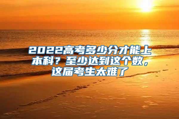 2022高考多少分才能上本科？至少达到这个数，这届考生太难了