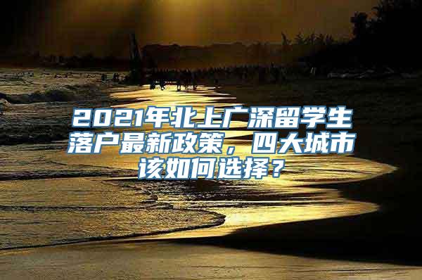 2021年北上广深留学生落户最新政策，四大城市该如何选择？