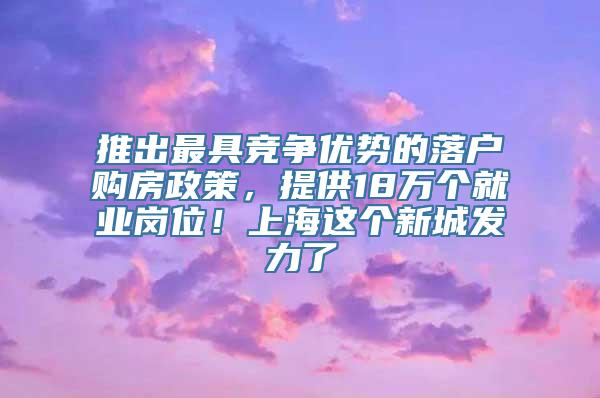 推出最具竞争优势的落户购房政策，提供18万个就业岗位！上海这个新城发力了