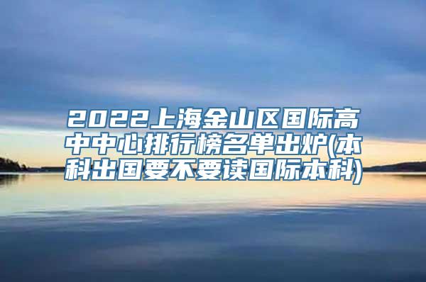 2022上海金山区国际高中中心排行榜名单出炉(本科出国要不要读国际本科)