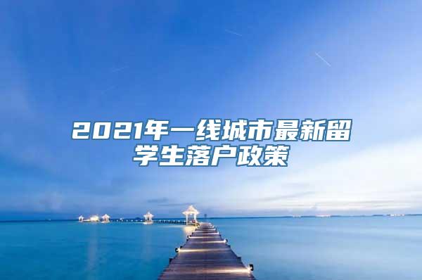 2021年一线城市最新留学生落户政策