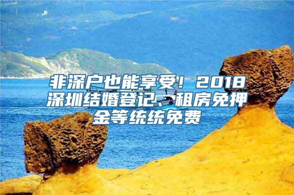 非深户也能享受！2018深圳结婚登记、租房免押金等统统免费