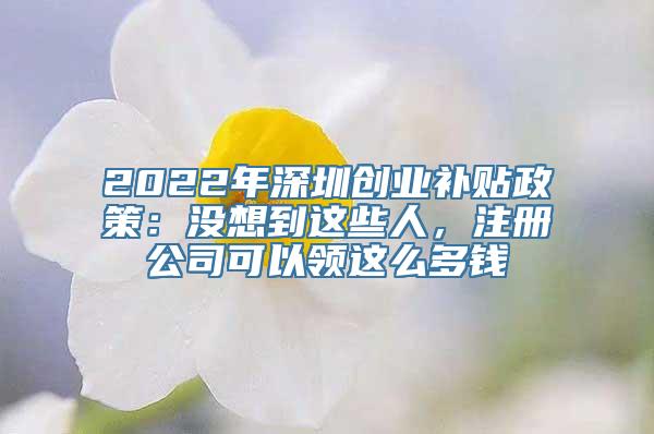 2022年深圳创业补贴政策：没想到这些人，注册公司可以领这么多钱