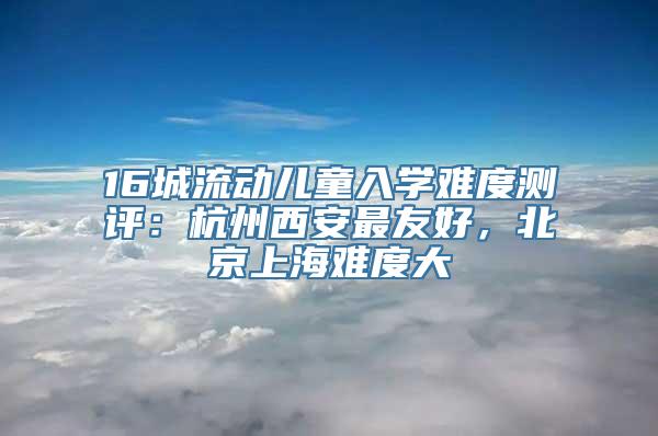 16城流动儿童入学难度测评：杭州西安最友好，北京上海难度大