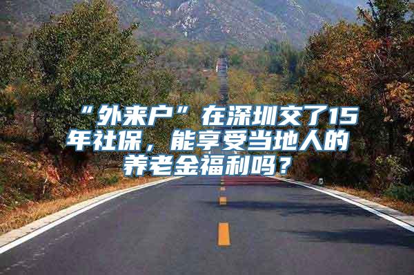 “外来户”在深圳交了15年社保，能享受当地人的养老金福利吗？