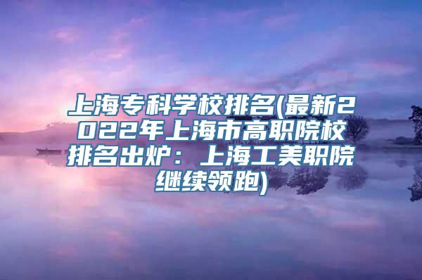 上海专科学校排名(最新2022年上海市高职院校排名出炉：上海工美职院继续领跑)