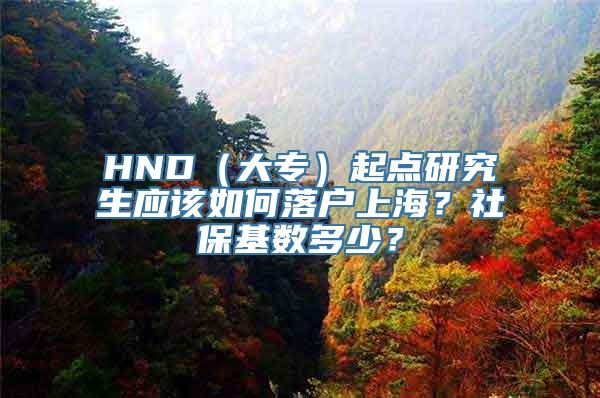 HND（大专）起点研究生应该如何落户上海？社保基数多少？