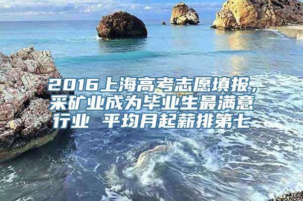 2016上海高考志愿填报，采矿业成为毕业生最满意行业 平均月起薪排第七