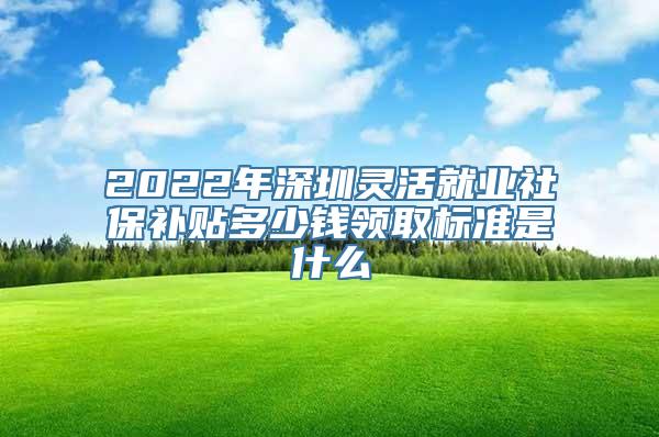 2022年深圳灵活就业社保补贴多少钱领取标准是什么