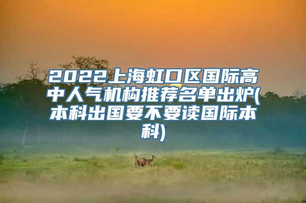 2022上海虹口区国际高中人气机构推荐名单出炉(本科出国要不要读国际本科)