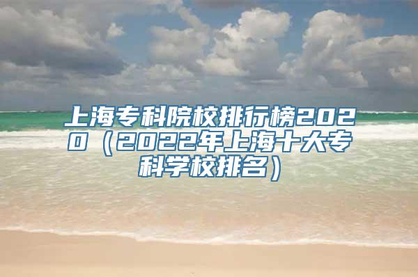 上海专科院校排行榜2020（2022年上海十大专科学校排名）