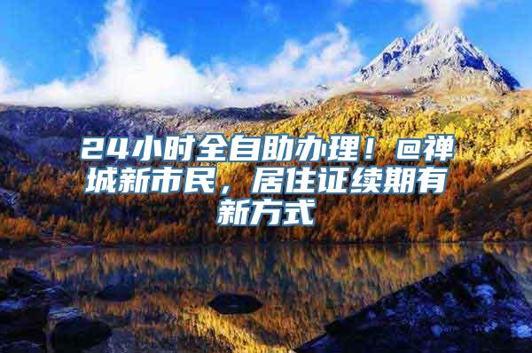 24小时全自助办理！@禅城新市民，居住证续期有新方式