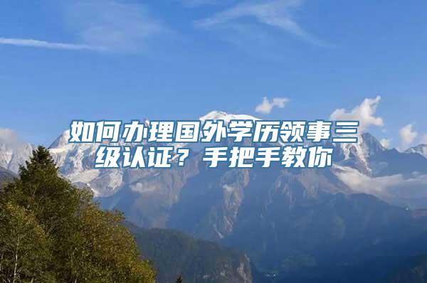 如何办理国外学历领事三级认证？手把手教你