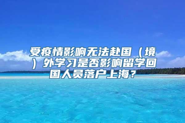 受疫情影响无法赴国（境）外学习是否影响留学回国人员落户上海？